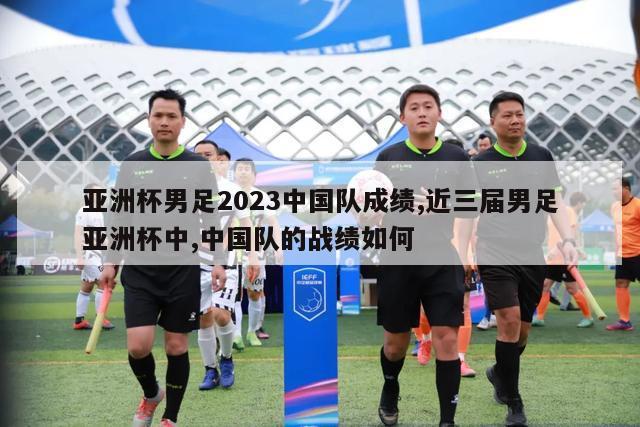 亚洲杯男足2023中国队成绩,近三届男足亚洲杯中,中国队的战绩如何